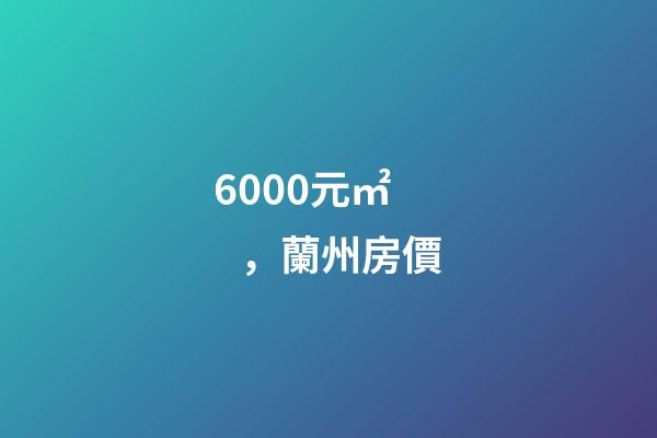 6000元/㎡，蘭州房價